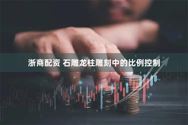 浙商配资 石雕龙柱雕刻中的比例控制