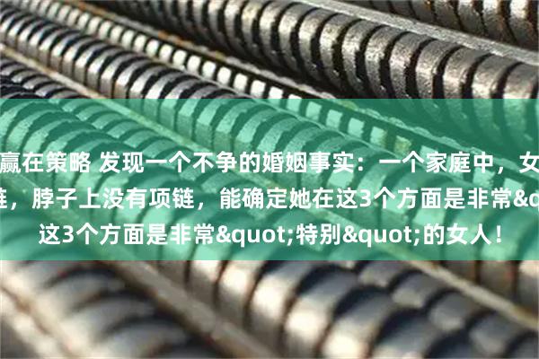 赢在策略 发现一个不争的婚姻事实：一个家庭中，女人手上没有手镯、手链，脖子上没有项链，能确定她在这3个方面是非常"特别"的女人！