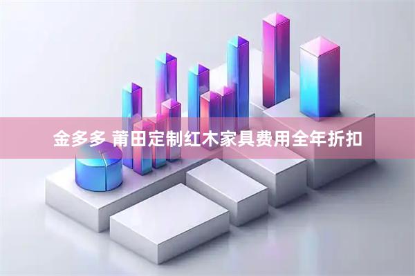 金多多 莆田定制红木家具费用全年折扣