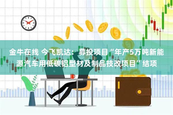 金牛在线 今飞凯达：募投项目“年产5万吨新能源汽车用低碳铝型材及制品技改项目”结项