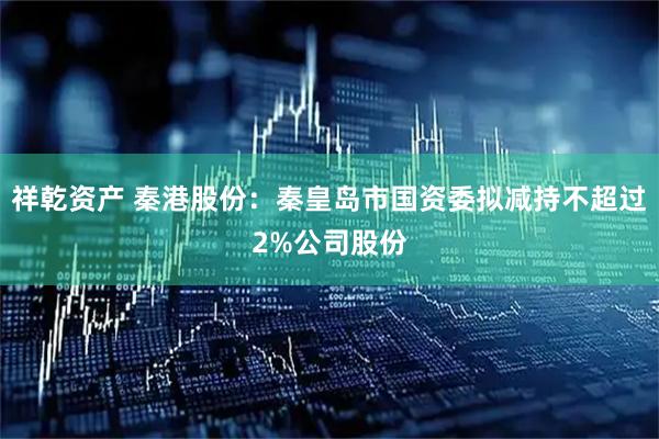 祥乾资产 秦港股份：秦皇岛市国资委拟减持不超过2%公司股份