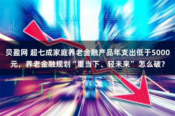 贝盈网 超七成家庭养老金融产品年支出低于5000元，养老金融规划“重当下、轻未来” 怎么破？
