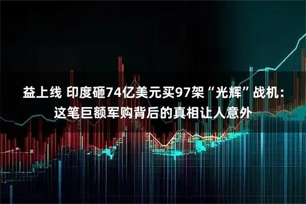 益上线 印度砸74亿美元买97架“光辉”战机：这笔巨额军购背后的真相让人意外
