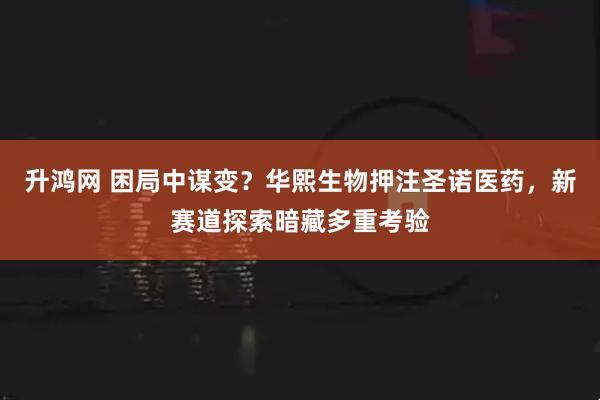 升鸿网 困局中谋变？华熙生物押注圣诺医药，新赛道探索暗藏多重考验