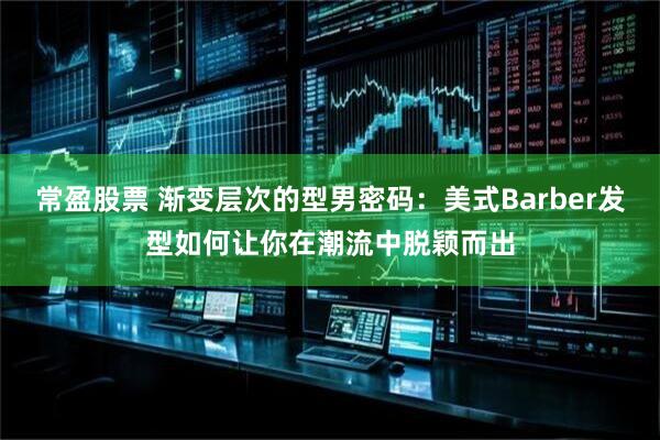 常盈股票 渐变层次的型男密码：美式Barber发型如何让你在潮流中脱颖而出