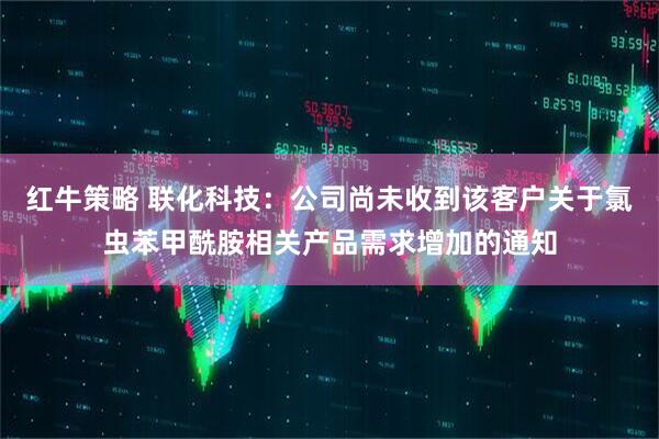 红牛策略 联化科技：公司尚未收到该客户关于氯虫苯甲酰胺相关产品需求增加的通知