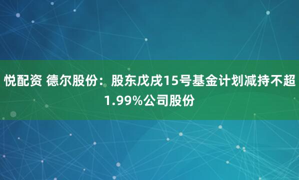 悦配资 德尔股份：股东戊戌15号基金计划减持不超1.99%公司股份