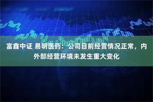 富鑫中证 易明医药：公司目前经营情况正常，内外部经营环境未发生重大变化