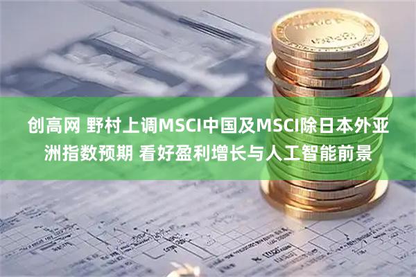 创高网 野村上调MSCI中国及MSCI除日本外亚洲指数预期 看好盈利增长与人工智能前景
