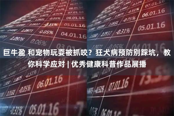 巨牛盈 和宠物玩耍被抓咬？狂犬病预防别踩坑，教你科学应对 | 优秀健康科普作品展播
