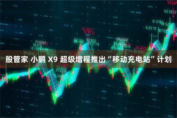 股管家 小鹏 X9 超级增程推出“移动充电站”计划