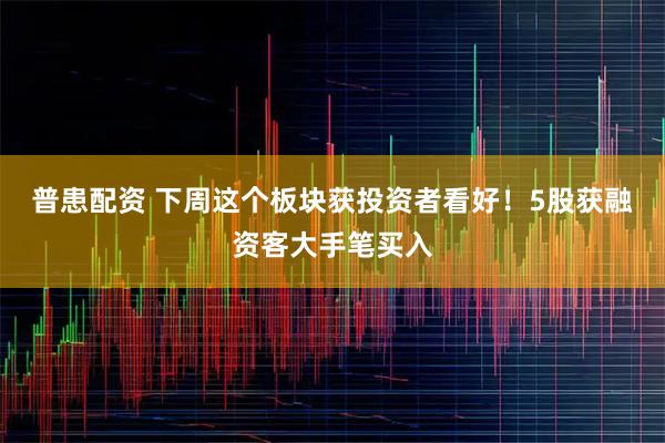 普患配资 下周这个板块获投资者看好！5股获融资客大手笔买入