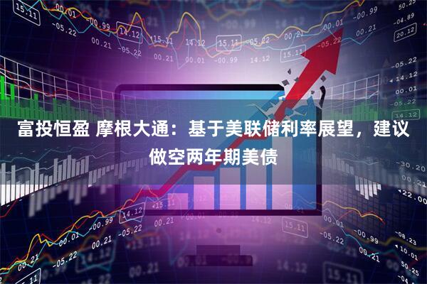 富投恒盈 摩根大通:基于美联储利率展望,建议做空两年期美债