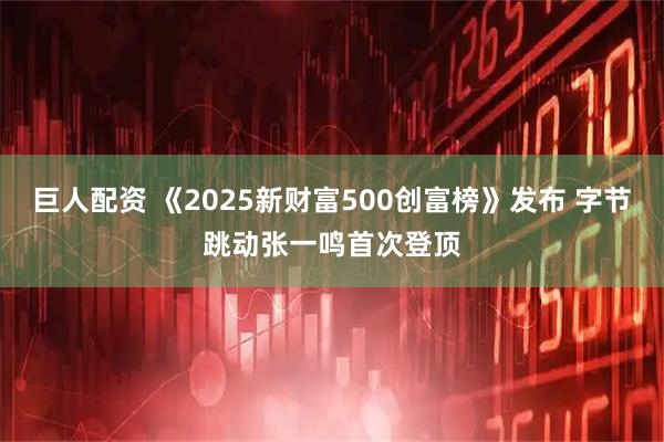 巨人配资 《2025新财富500创富榜》发布 字节跳动张一鸣首次登顶