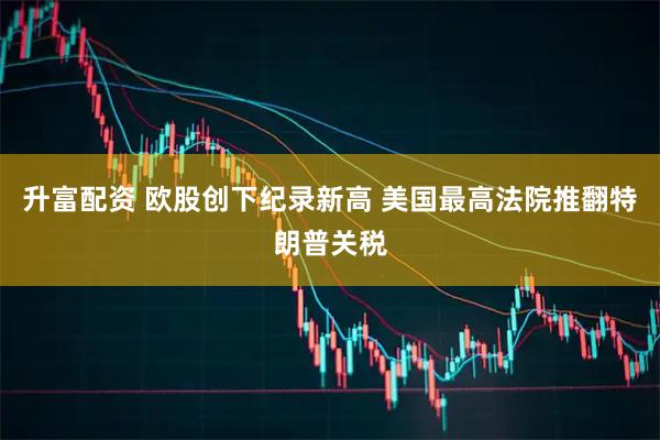升富配资 欧股创下纪录新高 美国最高法院推翻特朗普关税