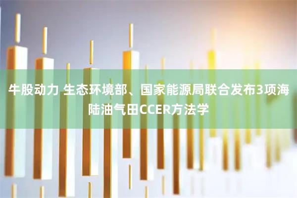 牛股动力 生态环境部、国家能源局联合发布3项海陆油气田CCER方法学