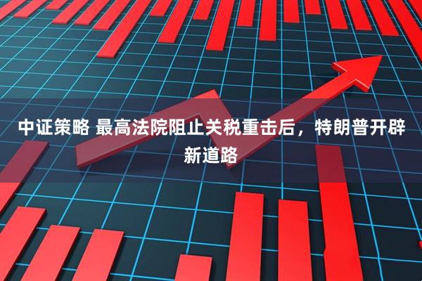 中证策略 最高法院阻止关税重击后,特朗普开辟新道路