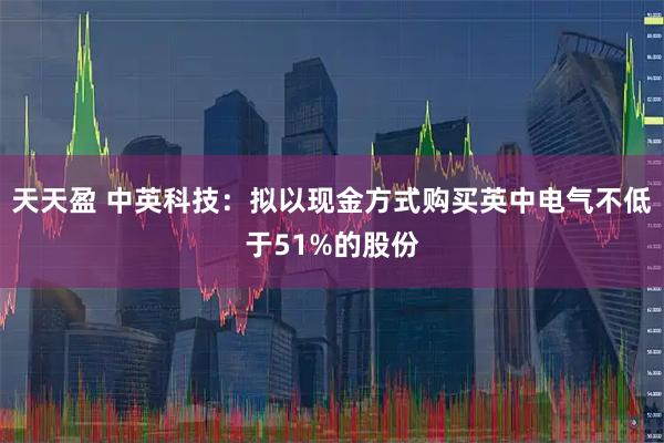 天天盈 中英科技：拟以现金方式购买英中电气不低于51%的股份