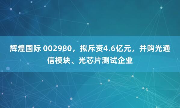 辉煌国际 002980,拟斥资4.6亿元,并购光通信模块、光芯片测试企业