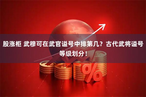 股涨柜 武穆可在武官谥号中排第几？古代武将谥号等级划分！