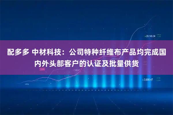 配多多 中材科技：公司特种纤维布产品均完成国内外头部客户的认证及批量供货