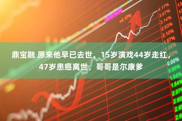 鼎宝融 原来他早已去世,15岁演戏44岁走红,47岁患癌离世,哥哥是尔康爹