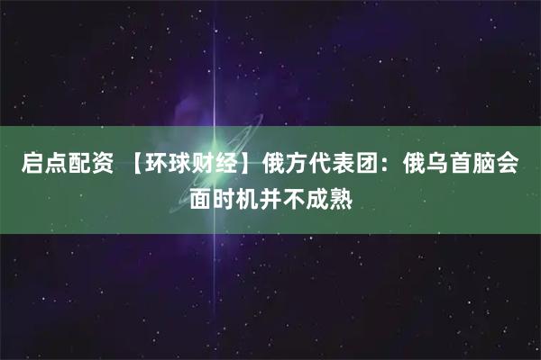 启点配资 【环球财经】俄方代表团：俄乌首脑会面时机并不成熟
