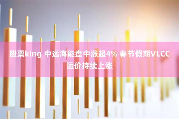 股票king 中远海能盘中涨超4% 春节假期VLCC运价持续上涨